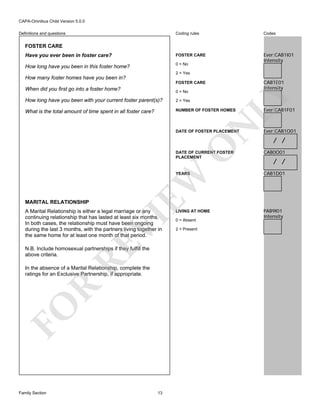 CAPA-Omnibus Child Version 5.0.0
Coding rules

Codes

Have you ever been in foster care?

FOSTER CARE

How long have you been in this foster home?

0 = No

Ever:CAB1I01
Intensity

Definitions and questions

FOSTER CARE

2 = Yes

How many foster homes have you been in?

CAB1E01
Intensity

FOSTER CARE
0 = No

How long have you been with your current foster parent(s)?

2 = Yes

What is the total amount of time spent in all foster care?

NUMBER OF FOSTER HOMES

N

LY

When did you first go into a foster home?

O

DATE OF FOSTER PLACEMENT

Ever:CAB1F01

Ever:CAB1O01

/ /

YEARS

MARITAL RELATIONSHIP

RE

VI

A Marital Relationship is either a legal marriage or any
continuing relationship that has lasted at least six months.
In both cases, the relationship must have been ongoing
during the last 3 months, with the partners living together in
the same home for at least one month of that period.
N.B. Include homosexual partnerships if they fulfill the
above criteria.

FO

R

In the absence of a Marital Relationship, complete the
ratings for an Exclusive Partnership, if appropriate.

Family Section

CAB0O01

CAB1D01

LIVING AT HOME

PAB9I01
Intensity

EW

DATE OF CURRENT FOSTER
PLACEMENT

13

0 = Absent
2 = Present

/ /

 