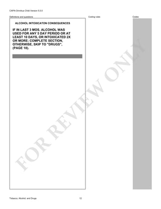 CAPA-Omnibus Child Version 5.0.0
Coding rules

Definitions and questions

Codes

ALCOHOL INTOXICATON CONSEQUENCES

FO

R

RE

VI

EW

O

N

LY

IF IN LAST 3 MOS. ALCOHOL WAS
USED FOR ANY 5 DAY PERIOD OR AT
LEAST 10 DAYS, OR INTOXICATED 2X
OR MORE; COMPLETE SECTION,
OTHERWISE, SKIP TO "DRUGS",
(PAGE 18).

Tobacco, Alcohol, and Drugs

12

 