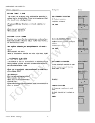 CAPA-Omnibus Child Version 5.0.0
Coding rules

Definitions and questions

Codes

EVER: DESIRE TO CUT DOWN

Ever:CHL8E01
Intensity

DESIRE TO CUT DOWN
The subject has at certain times felt that s/he would like to
reduce his/her alcohol intake. There is no requirement that
s/he should have actually done so.

0 = No desire to cut down
2 = Wishes to cut down

Do you want to cut down on how much alcohol you
drink?

Ever:CHL8O01

CHL8O01

LY

/ /

Have you ever wanted to?
When was the first time?

EVER: ADVISED TO CUT DOWN

0 = Never advised by parents or others to
cut down

O

Parents, loved ones, friends, professionals, or others have
told or advised the subject to reduce his/her alcohol intake,
on at least one occasion.

N

ADVISED TO CUT DOWN

2 = Advised to cut down

Has anyone ever told you that you should cut down?

CHL9O01

EW

Who?
When was the first time?
What do your parents, friends, and other loved ones think?

ATTEMPTS TO CUT DOWN

VI

Actual efforts at reduced alcohol intake or abstention made,
lasting at least 8 hours, but which proved unsuccessful at
permanently reducing intake.

RE

Have you ever actually tried to cut down on how much
alcohol you drink?

R

Why was that?
How many times have you tried?
When was the first time?
What about in the last 3 months?
For how long?
Did you substitute other substances while you were cutting
down on alcohol?

EVER: TRIED TO CUT DOWN
0 = Has never made attempt to cut down.

Ever:CHL9O01

/ /

Ever:CHM0E01
Intensity

2 = Has made unsuccessful attempt at
some time to cut down.

Ever:CHM0V01
Frequency

CHM0O01

Ever:CHM0O01

/ /
TRIED TO CUT DOWN
0 = No attempt in last 3 months to cut
down.

FO
Tobacco, Alcohol, and Drugs

Ever:CHL9E01
Intensity

CHM0I01
Intensity

2 = Made attempt in last 3 months to cut
down.
DAYS

13

CHM0D01
Duration

 