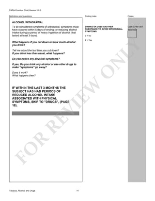 CAPA-Omnibus Child Version 5.0.0
Coding rules

Definitions and questions

Codes

DRINKS OR USES ANOTHER
SUBSTANCE TO AVOID WITHDRAWAL
SYMPTOMS

Ever:CHM1I01
Intensity

ALCOHOL WITHDRAWAL
To be considered symptoms of withdrawal, symptoms must
have occured within 5 days of ending (or reducing alcohol
intake during) a period of heavy ingestion of alcohol (that
lasted at least 3 days).

0 = No
2 = Yes

LY

What happens if you cut down on how much alcohol
you drink?
Tell me about the last time you cut down?
If you drink less than usual, what happens?

N

Do you notice any physical symptoms?

O

If yes, Do you drink any alcohol or use other drugs to
make "symptoms" go away?

EW

Does it work?
What happens then?

FO

R

RE

VI

IF WITHIN THE LAST 3 MONTHS THE
SUBJECT HAS HAD PERIODS OF
REDUCED ALCOHOL INTAKE
ASSOCIATED WITH PHYSICAL
SYMPTOMS, SKIP TO "DRUGS", (PAGE
18).

Tobacco, Alcohol, and Drugs

14

 