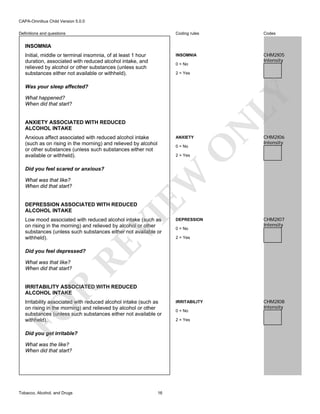 CAPA-Omnibus Child Version 5.0.0
Coding rules

Codes

INSOMNIA

Definitions and questions

CHM2I05
Intensity

INSOMNIA
Initial, middle or terminal insomnia, of at least 1 hour
duration, associated with reduced alcohol intake, and
relieved by alcohol or other substances (unless such
substances either not available or withheld).

0 = No
2 = Yes

What happened?
When did that start?

ANXIETY ASSOCIATED WITH REDUCED
ALCOHOL INTAKE
Anxious affect associated with reduced alcohol intake
(such as on rising in the morning) and relieved by alcohol
or other substances (unless such substances either not
available or withheld).

ANXIETY

2 = Yes

EW

Did you feel scared or anxious?
What was that like?
When did that start?

CHM2I06
Intensity

O

0 = No

N

LY

Was your sleep affected?

VI

DEPRESSION ASSOCIATED WITH REDUCED
ALCOHOL INTAKE

DEPRESSION
0 = No

CHM2I07
Intensity

2 = Yes

RE

Low mood associated with reduced alcohol intake (such as
on rising in the morning) and relieved by alcohol or other
substances (unless such substances either not available or
withheld).
Did you feel depressed?
What was that like?
When did that start?

R

IRRITABILITY ASSOCIATED WITH REDUCED
ALCOHOL INTAKE

FO

Irritability associated with reduced alcohol intake (such as
on rising in the morning) and relieved by alcohol or other
substances (unless such substances either not available or
withheld).
Did you get irritable?
What was the like?
When did that start?

Tobacco, Alcohol, and Drugs

16

IRRITABILITY
0 = No
2 = Yes

CHM2I08
Intensity

 