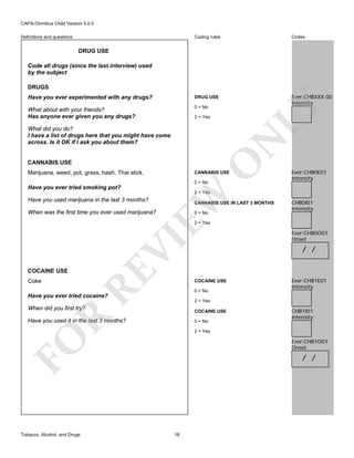 CAPA-Omnibus Child Version 5.0.0
Coding rules

Codes

Have you ever experimented with any drugs?

DRUG USE

What about with your friends?
Has anyone ever given you any drugs?

0 = No

Ever:CHBXXX 00
Intensity

Definitions and questions

DRUG USE
Code all drugs (since the last interview) used
by the subject

LY

DRUGS

2 = Yes

N

What did you do?
I have a list of drugs here that you might have come
across. Is it OK if I ask you about them?

O

CANNABIS USE
Marijuana, weed, pot, grass, hash, Thai stick.

CANNABIS USE
0 = No

Have you ever tried smoking pot?

Ever:CHB0E01
Intensity

EW

2 = Yes

Have you used marijuana in the last 3 months?

CANNABIS USE IN LAST 3 MONTHS

When was the first time you ever used marijuana?

0 = No

CHB0I01
Intensity

Coke

RE

COCAINE USE

VI

2 = Yes

Ever:CHB0O01
Onset

/ /

COCAINE USE
0 = No

Ever:CHB1E01
Intensity

Have you ever tried cocaine?

2 = Yes

When did you first try?

R

COCAINE USE

Have you used it in the last 3 months?

0 = No
2 = Yes

FO
Tobacco, Alcohol, and Drugs

CHB1I01
Intensity

Ever:CHB1O01
Onset

/ /

18

 