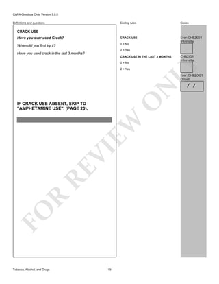 CAPA-Omnibus Child Version 5.0.0
Coding rules

Codes

Have you ever used Crack?

CRACK USE

When did you first try it?

0 = No

Ever:CHB2E01
Intensity

Definitions and questions

CRACK USE

2 = Yes

Have you used crack in the last 3 months?
0 = No
2 = Yes

CHB2I01
Intensity

LY

CRACK USE IN THE LAST 3 MONTHS

O

N

Ever:CHB2O01
Onset

FO

R

RE

VI

EW

IF CRACK USE ABSENT, SKIP TO
"AMPHETAMINE USE", (PAGE 20).

Tobacco, Alcohol, and Drugs

19

/ /

 