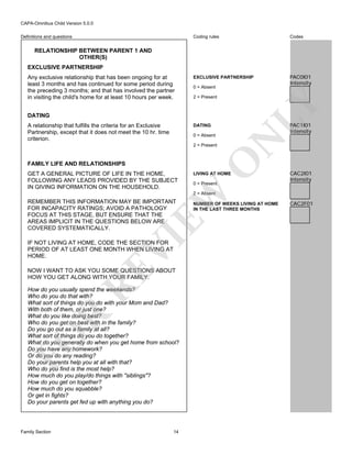 CAPA-Omnibus Child Version 5.0.0
Coding rules

Definitions and questions

Codes

EXCLUSIVE PARTNERSHIP

PAC0I01
Intensity

RELATIONSHIP BETWEEN PARENT 1 AND
OTHER(S)
EXCLUSIVE PARTNERSHIP

0 = Absent
2 = Present

LY

Any exclusive relationship that has been ongoing for at
least 3 months and has continued for some period during
the preceding 3 months; and that has involved the partner
in visiting the child's home for at least 10 hours per week.
DATING
A relationship that fulfills the criteria for an Exclusive
Partnership, except that it does not meet the 10 hr. time
criterion.

PAC1I01
Intensity

DATING

FAMILY LIFE AND RELATIONSHIPS

LIVING AT HOME
0 = Present

EW

GET A GENERAL PICTURE OF LIFE IN THE HOME,
FOLLOWING ANY LEADS PROVIDED BY THE SUBJECT
IN GIVING INFORMATION ON THE HOUSEHOLD.

O

2 = Present

N

0 = Absent

CAC2I01
Intensity

2 = Absent

VI

REMEMBER THIS INFORMATION MAY BE IMPORTANT
FOR INCAPACITY RATINGS; AVOID A PATHOLOGY
FOCUS AT THIS STAGE, BUT ENSURE THAT THE
AREAS IMPLICIT IN THE QUESTIONS BELOW ARE
COVERED SYSTEMATICALLY.

RE

IF NOT LIVING AT HOME, CODE THE SECTION FOR
PERIOD OF AT LEAST ONE MONTH WHEN LIVING AT
HOME.

NOW I WANT TO ASK YOU SOME QUESTIONS ABOUT
HOW YOU GET ALONG WITH YOUR FAMILY.

FO

R

How do you usually spend the weekends?
Who do you do that with?
What sort of things do you do with your Mom and Dad?
With both of them, or just one?
What do you like doing best?
Who do you get on best with in the family?
Do you go out as a family at all?
What sort of things do you do together?
What do you generally do when you get home from school?
Do you have any homework?
Or do you do any reading?
Do your parents help you at all with that?
Who do you find is the most help?
How much do you play/do things with "siblings"?
How do you get on together?
How much do you squabble?
Or get in fights?
Do your parents get fed up with anything you do?

Family Section

14

NUMBER OF WEEKS LIVING AT HOME
IN THE LAST THREE MONTHS

CAC2F01

 