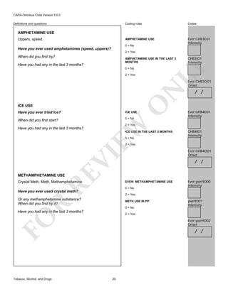 CAPA-Omnibus Child Version 5.0.0
Coding rules

Codes

AMPHETAMINE USE

Definitions and questions

Ever:CHB3E01
Intensity

AMPHETAMINE USE
Uppers, speed.

0 = No

Have you ever used amphetamines (speed, uppers)?
2 = Yes

When did you first try?
Have you had any in the last 3 months?

CHB3I01
Intensity

LY

AMPHETAMINE USE IN THE LAST 3
MONTHS
0 = No
2 = Yes

O

N

Ever:CHB3O01
Onset

ICE USE

ICE USE

When did you first start?

0 = No

EW

Have you ever tried Ice?

/ /

Ever:CHB4E01
Intensity

2 = Yes

Have you had any in the last 3 months?

ICE USE IN THE LAST 3 MONTHS
0 = No

CHB4I01
Intensity

RE

VI

2 = Yes

Ever:CHB4O01
Onset

/ /

METHAMPHETAMINE USE

Crystal Meth, Meth, Methamphetamine

EVER: METHAMPHETAMINE USE
0 = No

Ever:ywn9000
Intensity

Have you ever used crystal meth?

2 = Yes

Or any methamphetamine substance?
When did you first try it?

R

METH USE IN PP
0 = No

Have you had any in the last 3 months?

2 = Yes

FO
Tobacco, Alcohol, and Drugs

ywn9001
Intensity

Ever:ywn9002
Onset

/ /

20

 
