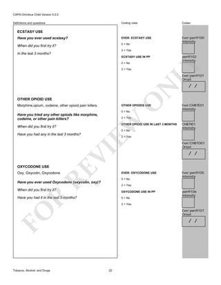 CAPA-Omnibus Child Version 5.0.0
Coding rules

Codes

Have you ever used ecstasy?

EVER: ECSTASY USE

When did you first try it?

0 = No

Ever:ywn9100
Intensity

Definitions and questions

ECSTASY USE

2 = Yes

In the last 3 months?

ywn9102
Intensity

ECSTASY USE IN PP

LY

0 = No
2 = Yes

N

Ever:ywn9101
Onset

O

OTHER OPIOID USE
Morphine,opium, codeine, other opioid pain killers.

OTHER OPIOIDS USE
0 = No

Have you tried any other opiods like morphine,
codeine, or other pain killers?

EW
0 = No

RE

OXYCODONE USE

CHB7I01
Intensity

2 = Yes

VI

Have you had any in the last 3 months?

Ever:CHB7E01
Intensity

2 = Yes
OTHER OPIOID USE IN LAST 3 MONTHS

When did you first try it?

/ /

Oxy, Oxycotin, Oxycodone

Ever:CHB7O01
Onset

/ /

EVER: OXYCODONE USE
0 = No

Ever:ywn9105
Intensity

Have you ever used Oxycodone (oxycotin, oxy)?
2 = Yes

When did you first try it?

OXYCODONE USE IN PP

R

Have you had it in the last 3 months?

0 = No
2 = Yes

Ever:ywn9107
Onset

FO
Tobacco, Alcohol, and Drugs

ywn9106
Intensity

/ /

22

 