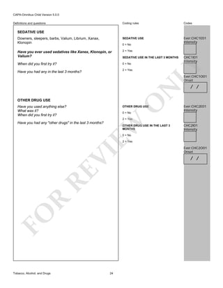CAPA-Omnibus Child Version 5.0.0
Coding rules

Codes

Downers, sleepers, barbs, Valium, Librium, Xanax,
Klonopin

SEDATIVE USE

Ever:CHC1E01
Intensity

Have you ever used sedatives like Xanex, Klonopin, or
Valium?

2 = Yes

When did you first try it?

0 = No

Definitions and questions

SEDATIVE USE

0 = No

2 = Yes

Have you had any in the last 3 months?

CHC1I01
Intensity

LY

SEDATIVE USE IN THE LAST 3 MONTHS

N

Ever:CHC1O01
Onset

O

OTHER DRUG USE
Have you used anything else?
What was it?
When did you first try it?

OTHER DRUG USE
0 = No

/ /

Ever:CHC2E01
Intensity

EW

2 = Yes

Have you had any "other drugs" in the last 3 months?

OTHER DRUG USE IN THE LAST 3
MONTHS

CHC2I01
Intensity

0 = No

FO

R

RE

VI

2 = Yes

Tobacco, Alcohol, and Drugs

24

Ever:CHC2O01
Onset

/ /

 