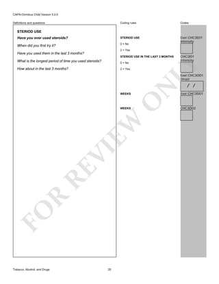 CAPA-Omnibus Child Version 5.0.0
Coding rules

Codes

Have you ever used steroids?

STERIOD USE

When did you first try it?

0 = No

Ever:CHC3E01
Intensity

Definitions and questions

STERIOD USE

2 = Yes

Have you used them in the last 3 months?
0 = No

How about in the last 3 months?

2 = Yes

CHC3I01
Intensity

LY

STERIOD USE IN THE LAST 3 MONTHS

What is the longest period of time you used steroids?

O

WEEKS

N

Ever:CHC3O01
Onset

FO

R

RE

VI

EW

WEEKS

Tobacco, Alcohol, and Drugs

25

/ /

Ever:CHC3D01

CHC3D02

 