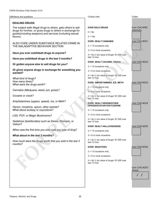 CAPA-Omnibus Child Version 5.0.0
Coding rules

Definitions and questions

Codes

EVER SOLD DRUGS

Ever:CHC4I90
Intensity

DEALING DRUGS

ALSO CODE UNDER SUBSTANCE RELATED CRIME IN
THE MALADAPTIVE BEHAVIOR SECTION

0 = No
2 = Yes
EVER: DEALT CANNABIS
2 = 1-5 occasions only
3 = 6 or more occasions.

Have you ever sold/dealt drugs to anyone?

Ever:CHC4E01

LY

The subject sells illegal drugs to others, gets others to sell
drugs for him/her, or gives drugs to others in exchange for
goods(including weapons) and services (including sexual
favors).

4 = As 3, but value of drugs> $1,000 over
last 12 mos.

Have you sold/dealt drugs in the last 3 months?

N

EVER: DEALT COCAINE, CRACK

Or gotten anyone else to sell drugs for you?

Ever:CHC4E02

2 = 1-5 occasions only

3 = 6 or more occasions.

O

Or given anyone drugs in exchange for something you
wanted?

4 = As 3, but value of drugs> $1,000 over
last 12 mos.

What kind of drugs?
How many times?
What were the drugs worth?

EVER: AMPHETAMINES, ICE, METH

Ever:CHC4E03

Cannabis (Marijuana, weed, pot, grass)?
Cocaine or crack?

EW

2 = 1-5 occasions only
3 = 6 or more occasions.
4 = As 3, but value of drugs> $1,000 over
last 12 mos.

Amphetamines (uppers, speed), Ice, or Meth?

LSD, PCP, or Magic Mushrooms?

VI

Heroin, morphine, opium, other opioids?
What about ecstasy or oxycodone?

EVER: DEALT HEROIN/OTHER
OPIODS/ECSTASY/OXYCODONE

RE

Sedatives (barbiturates) such as Xanex, Klonopin, or
Valium?

Ever:CHC4E04

2 = 1-5 occasions only
3 = 6 or more occasions.
4 = As 3, but value of drugs> $1,000 over
last 12 mos.
EVER: DEALT HALLUCINOGENS

When was the first time you ever sold any type of drug?

2 = 1-5 occasions only

What about in the last 3 months?

Ever:CHC4E05

3 = 6 or more occasions.

R

How much were the drugs worth that you sold in the last 3
months?

4 = As 3, but value of drugs> $1,000 over
last 12 mos.
EVER: SEDATIVES

Ever:CHC4E06

FO

2 = 1-5 occasions only
3 = 6 or more occasions.
4 = As 3, but value of drugs> $1,000 over
last 12 mos.

Ever:CHC4O01
Onset

/ /

Tobacco, Alcohol, and Drugs

26

 