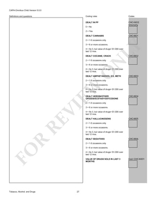 CAPA-Omnibus Child Version 5.0.0
Coding rules

Codes

DEALT IN PP

Definitions and questions

CHC4X02
Intensity

0 = No
2 = Yes

CHC4I01

DEALT CANNABIS

3 = 6 or more occasions.

LY

2 = 1-5 occasions only

4 = As 3, but value of drugs> $1,000 over
last 12 mos.
DEALT COCAINE, CRACK

N

2 = 1-5 occasions only

CHC4I02

3 = 6 or more occasions.

O

4 = As 3, but value of drugs> $1,000 over
last 12 mos.
DEALT AMPHETAMINES, ICE, METH

CHC4I03

2 = 1-5 occasions only

EW

3 = 6 or more occasions.
4 = As 3, but value of drugs> $1,000 over
last 12 mos.
DEALT HEROIN/OTHER
OPIOIDS/ECSTASY/OXYCODONE

CHC4I04

RE

VI

2 = 1-5 occasions only

4 = As 3, but value of drugs> $1,000 over
last 12 mos.
DEALT HALLUCINOGENS

CHC4I05

2 = 1-5 occasions only
3 = 6 or more occasions.
4 = As 3, but value of drugs> $1,000 over
last 12 mos.

R

DEALT SEDATIVES

CHC4I06

2 = 1-5 occasions only
3 = 6 or more occasions.

FO
Tobacco, Alcohol, and Drugs

3 = 6 or more occasions.

4 = As 3, but value of drugs> $1,000 over
last 12 mos.
VALUE OF DRUGS SOLD IN LAST 3
MONTHS

27

Ever:CHC4X01

 