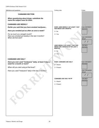 CAPA-Omnibus Child Version 5.0.0
Coding rules

Codes

EVER: USED WEEKLY (AT LEAST 1 DAY
PER WEEK FOR A MONTH)

Definitions and questions

Ever:CHC5E01
Intensity

CANNABIS SECTION
When questioning about drugs, substitute the
name the subject uses for them.

Earlier you said that you have smoked marijuana...
Have you smoked pot as often as once a week?

0 = No

For as much as a straight month?
Have you smoked pot weekly in the last 3 months?
When did that start?

N

2 = Yes

LY

CANNABIS USE WEEKLY

O

USED WEEKLY (AT LEAST 1 DAY PER
WEEK FOR A MONTH) IN THE LAST 3
MONTHS

Ever:CHC5O01
Onset

/ /
CHC5I01
Intensity

0 = No

CANNABIS USE DAILY

EW

2 = Yes

EVER: CANNABIS USE DAILY

When did you start using at that level?

Ever:CHC6E01
Intensity

2 = Present

VI

Have you ever used "marijuana" daily; at least 5 days a
week for a month or more?

0 = Absent

Ever:CHC6O01
Onset

RE

Have you used "marijuana" daily in the last 3 months?

CANNABIS USE DAILY IN PP
0 = Absent

R

2 = Present

FO
Tobacco, Alcohol, and Drugs

/ /

29

CHC6I01
Intensity

 