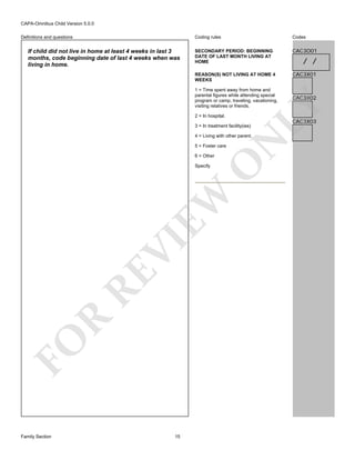 CAPA-Omnibus Child Version 5.0.0
Coding rules

If child did not live in home at least 4 weeks in last 3
months, code beginning date of last 4 weeks when was
living in home.

Codes

SECONDARY PERIOD: BEGINNING
DATE OF LAST MONTH LIVING AT
HOME

CAC3O01

REASON(S) NOT LIVING AT HOME 4
WEEKS

Definitions and questions

CAC3X01

2 = In hospital.

3 = In treatment facility(ies)

N

4 = Living with other parent.
5 = Foster care

O

6 = Other

FO

R

RE

VI

EW

Specify

Family Section

15

CAC3X02

LY

1 = Time spent away from home and
parental figures while attending special
program or camp, traveling, vacationing,
visiting relatives or friends.

/ /

CAC3X03

 