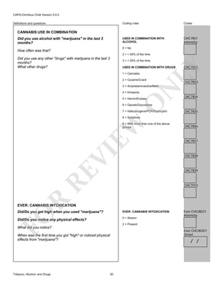 CAPA-Omnibus Child Version 5.0.0
Coding rules

Codes

USED IN COMBINATION WITH
ALCOHOL

Definitions and questions

CHC7I01
Intensity

CANNABIS USE IN COMBINATION
Did you use alcohol with "marijuana" in the last 3
months?

0 = No

How often was that?

2 = < 50% of the time

Did you use any other "drugs" with marijuana in the last 3
months?
What other drugs?

3 = > 50% of the time

1 = Cannabis
2 = Cocaine/Crack

CHC7I02

LY

USED IN COMBINATION WITH DRUGS

CHC7I03

4 = Inhalants

N

3 = Amphetamines/Ice/Meth

O

5 = Heroin/Ecstasy

CHC7I04

6 = Opiods/Oxycodone

7 = Hallucinogens/PCP/Psylocybin

CHC7I05

EW

8 = Sedatives

VI

9 = With more than one of the above
groups

CHC7I06

CHC7I07

CHC7I08

RE

CHC7I09

R

CHC7I10

EVER: CANNABIS INTOXICATION
EVER: CANNABIS INTOXICATION

Did/Do you notice any physical effects?

0 = Absent

FO

Did/Do you get high when you used "marijuana"?

2 = Present

What did you notice?
When was the first time you got "high" or noticed physical
effects from "marijuana"?

Tobacco, Alcohol, and Drugs

Ever:CHC8E01
Intensity

30

Ever:CHC8O01
Onset

/ /

 