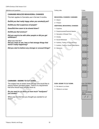 CAPA-Omnibus Child Version 5.0.0
Coding rules

Codes

BEHAVIORAL CHANGES: CANNABIS

Definitions and questions

JJJ0I07
Intensity

CANNABIS INDUCED BEHAVIORAL CHANGES
This item applies to Cannabis use in the last 3 months.

0 = Absent

Do/Did you feel really happy when you smoke(d) pot?
2 = Present

Do/Did you feel suspicious of people?

ADDITIONAL BEHAVIORAL CHANGES
1 = Euphoria

Do/Did you feel anxious?

2 = Suspiciousness/Paranoid Ideation

LY

Does/Did time seem to be slowed down?

CHC8X05

CHC8X06

3 = Sensation of Slowed Time

Did you want to be with other people or did you get
withdrawn?

N

4 = Anxiety
5 = Social Withdrawal

What was that like?
Did you seem to see, hear or feel strange things that
weren't really happening?

CHC8X07

6 = Auditory, Tactile, or Visual Illusions

VI
RE

CHC8X08

8 = Delusions

EW

Did you start to believe any strange or unusual things?

O

7 = Auditory, Tactile or Visual Hallicinations

CHC8X09

CHC8X10

CHC8X11

CHC8X12

CANNABIS - DESIRE TO CUT DOWN

The subject has at certain times felt that s/he would like to
reduce his/her cannabis intake. There is no requirement
that s/he should have actually done so.

0 = No desire to cut down

Ever:CHC9E01
Intensity

R

2 = Wishes to cut down

Do you want to cut down on how much "marijuana"
you smoke?

FO

Ever:CHC9O01
Onset

/ /

When was the first time you thought you wanted to cut
down?

Tobacco, Alcohol, and Drugs

EVER: DESIRE TO CUT DOWN

32

 