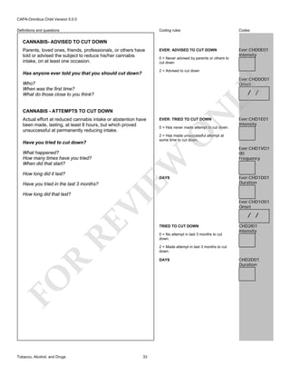CAPA-Omnibus Child Version 5.0.0
Coding rules

Definitions and questions

Codes

EVER: ADVISED TO CUT DOWN

Ever:CHD0E01
Intensity

CANNABIS- ADVISED TO CUT DOWN
Parents, loved ones, friends, professionals, or others have
told or advised the subject to reduce his/her cannabis
intake, on at least one occasion.

0 = Never advised by parents or others to
cut down
2 = Advised to cut down

Has anyone ever told you that you should cut down?

Ever:CHD0O01
Onset

LY

Who?
When was the first time?
What do those close to you think?

/ /

How long did it last?

EW

What happened?
How many times have you tried?
When did that start?

DAYS

RE

VI

Have you tried in the last 3 months?

Ever:CHD1VO1
00
Frequency

Ever:CHD1D01
Duration

Ever:CHD1O01
Onset

/ /
TRIED TO CUT DOWN
0 = No attempt in last 3 months to cut
down.

CHD2I01
Intensity

2 = Made attempt in last 3 months to cut
down.

R

DAYS

FO
Tobacco, Alcohol, and Drugs

0 = Has never made attempt to cut down.

Ever:CHD1E01
Intensity

2 = Has made unsuccessful attempt at
some time to cut down.

Have you tried to cut down?

How long did that last?

EVER: TRIED TO CUT DOWN

O

Actual effort at reduced cannabis intake or abstention have
been made, lasting, at least 8 hours, but which proved
unsuccessful at permanently reducing intake.

N

CANNABIS - ATTEMPTS TO CUT DOWN

33

CHD2D01
Duration

 