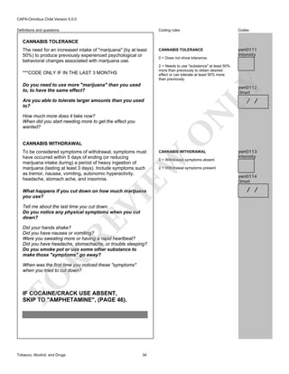 CAPA-Omnibus Child Version 5.0.0
Coding rules

Definitions and questions

Codes

CANNABIS TOLERANCE

ywn0111
Intensity

CANNABIS TOLERANCE
The need for an increased intake of "marijuana" (by at least
50%) to produce previously experienced psychological or
behavioral changes associated with marijuana use.

0 = Does not show tolerance.
2 = Needs to use "substance" at least 50%
more than previously to obtain desired
effect or can tolerate at least 50% more
than previously.

***CODE ONLY IF IN THE LAST 3 MONTHS

LY

Do you need to use more "marijuana" than you used
to, to have the same effect?

ywn0112
Onset

/ /

N

Are you able to tolerate larger amounts than you used
to?

CANNABIS WITHDRAWAL

CANNABIS WITHDRAWAL

EW

To be considered symptoms of withdrawal, symptoms must
have occurred within 5 days of ending (or reducing
marijuana intake during) a period of heavy ingestion of
marijuana (lasting at least 3 days). Include symptoms such
as tremor, nausea, vomiting, autonomic hyperactivity,
headache, stomach ache, and insomnia.

O

How much more does it take now?
When did you start needing more to get the effect you
wanted?

VI

What happens if you cut down on how much marijuana
you use?

RE

Tell me about the last time you cut down.
Do you notice any physical symptoms when you cut
down?

R

Did your hands shake?
Did you have nausea or vomiting?
Were you sweating more or having a rapid heartbeat?
Did you have headache, stomachache, or trouble sleeping?
Do you smoke pot or use some other substance to
make those "symptoms" go away?

FO

When was the first time you noticed these "symptoms"
when you tried to cut down?

IF COCAINE/CRACK USE ABSENT,
SKIP TO "AMPHETAMINE", (PAGE 46).

Tobacco, Alcohol, and Drugs

34

0 = Withdrawal symptoms absent

ywn0113
Intensity

2 = Withdrawal symptoms present

ywn0114
Onset

/ /

 