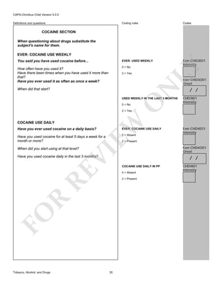 CAPA-Omnibus Child Version 5.0.0
Coding rules

Codes

You said you have used cocaine before...

EVER: USED WEEKLY

How often have you used it?
Have there been times when you have used it more than
that?
Have you ever used it as often as once a week?

0 = No

Ever:CHD3E01
Intensity

Definitions and questions

COCAINE SECTION
When questioning about drugs substitute the
subject's name for them.

2 = Yes

LY

EVER: COCAINE USE WEEKLY

N

Ever:CHD3O01
Onset

When did that start?

O

USED WEEKLY IN THE LAST 3 MONTHS
0 = No

/ /
CHD3I01
Intensity

COCAINE USE DAILY

EW

2 = Yes

Have you ever used cocaine on a daily basis?

EVER: COCAINE USE DAILY

Have you used cocaine for at least 5 days a week for a
month or more?

0 = Absent

2 = Present

VI

When did you start using at that level?

RE

COCAINE USE DAILY IN PP
0 = Absent

FO

R

2 = Present

35

Ever:CHD4O01
Onset

/ /

Have you used cocaine daily in the last 3 months?

Tobacco, Alcohol, and Drugs

Ever:CHD4E01
Intensity

CHD4I01
Intensity

 
