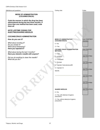 CAPA-Omnibus Child Version 5.0.0
Coding rules

Definitions and questions

Codes

MODE OF ADMINISTRATION
(COCAINE/CRACK)

LY

Code the manner in which the drug has been
administered during the last three months. If
more than one method has been used, code
them all.
NOTE LIFETIME CODING FOR
INJECTING/SHARING NEEDLES
COCAINE/CRACK ADMINISTRATION
How do you use it?
What about snorting it?
Do you smoke it?
What about freebasing?
Have you injected it?

O

0 = No

N

MODE OF ADMINSTRATION
(COCAINE/CRACK)

Ever:CHD7X01
Intensity

2 = Yes

Did you do anything to clean the needle?
What did you do?

Ever:CHD7I01

1 = Oral

EW

What about during the last 3 months?
Have you shared a needle with anyone?

COCAINE/ CRACK ADMINISTRATION
METHODS

2 = Smoked

Ever:CHD7I02

3 = Freebased
4 = Snorted

Ever:CHD7I03

6 = Injected: IV

Ever:CHD7I05

Ever:CHD7I06

R

SHARED NEEDLES
0 = No
2 = Yes, with attempt at hygienic
precautions

FO
Tobacco, Alcohol, and Drugs

Ever:CHD7I04

Specify

RE

VI

5 = Injected: Subcutaneous/IM

3 = Yes, without attempt at hygienic
precautions

37

Ever:CHD7E03

 