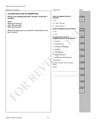 CAPA-Omnibus Child Version 5.0.0
Coding rules

Codes

USED IN COMBINATION WITH
ALCOHOL

Definitions and questions

CHD8I01

COCAINE/CRACK USE IN COMBINATION
Did you use anything else with "cocaine" in the last 3
months?

0 = No

What?
What about alcohol?
How often was that?
When did that start?

2 = < 50% of the time
3 = > 50% of the time

0 = No
2 = Yes

N

COCAINE/CRACK USED IN
COMBINATION WITH OTHER DRUGS
1 = Cannabis

CHD8X01
Intensity

LY

USED IN COMBINATION WITH DRUGS

What other drugs have you used with cocaine/crack in the
last 3 months?

O

2 = Cocaine/Crack

CHD8I02

CHD8I03

3 = Amphetamines/Ice/Meth
4 = Inhalants

CHD8I04

EW

5 = Heroin/Ecstasy
6 = Opiods/Oxycodone

CHD8I05

7 = Hallucinogens/PCP/Psylocybin

RE

VI

8 = Sedatives

CHD8I06

Specify

CHD8I07

CHD8I08

R

CHD8I09

CHD8I10

FO
Tobacco, Alcohol, and Drugs

9 = With more than one of the above
groups

38

 
