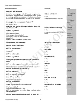 CAPA-Omnibus Child Version 5.0.0
Coding rules

Definitions and questions

Codes

COCAINE INTOXICATION

Ever:CHD9E01
Intensity

COCAINE INTOXICATION
Any of the following signs within 2 hours of using cocaine:
tachycardia, pupillary dilation, perspriation or chillls, nausea
or vomiting, agitation or retardation, chest pains, confusion
or seizures, unconsciousness or neuromuscular problems.

0 = No
2 = Has been intoxicated at some time

Ever:CHD9O01
Onset

Do you get high when you use "cocaine"?

LY

/ /

What is that like?
Have you ever noticed any physical effects when you
used "cocaine"?

INTOXICATED IN LAST 3 MONTHS
0 = No

N

Or have any chills?

CHD9I01
Intensity

2 = Has been intoxicated during the last 3
months

O

What did you notice?
When did you first notice that?
What about during the last 3 months?
How often?
Did you notice your heart beating fast?
Did your heart beat irregularly?

EW

TACHYCARDIA/ARRHYTHMIA

CHD9F01
Frequency

CHD9X01

0 = No

Did you get any chest pain?

2 = Yes

Did you feel nauseous ?

CHEST PAIN

Or vomit?

CHD9X11

0 = No

Did you get sweaty?

VI

Or have any chills?

2 = Yes

RE

Did anyone notice that your pupils were bigger than
usual?

NAUSEA/VOMITING
0 = No
2 = Yes
SWEATING

Did you notice any problems with your movements?

CHD9X02

CHD9X03

0 = No

Like not being able to control your movements properly?
Did you get delirious on "cocaine"?

2 = Yes
CHILLS

R

Did you pass out?

CHD9X13

0 = No

Did you have a fit or seizure?

2 = Yes

How did you feel?

FO

PUPILLARY DILATION

Do you feel really happy?
Did you get agitated?

0 = No

Or get slowed down in your movements?

NEUROMUSCULAR PROBLEMS

What was that like?
Were you moving around a lot?
Did you feel nervous or worried about what was going
on around you?

0 = No

CHD9X04

2 = Yes

Did you feel that something bad might be going on?

Tobacco, Alcohol, and Drugs

39

2 = Yes

CHD9X15

 