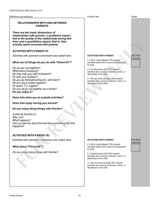 CAPA-Omnibus Child Version 5.0.0
Coding rules

Definitions and questions

Codes

RELATIONSHIPS WITH AND BETWEEN
PARENTS

LY

There are two basic dimensions of
relationships with parents: a qualitative aspect,
that is the quality of the relationship during that
time; and a quantitative aspect, that is, time
actually spent incvoved with parents.
ACTIVITES WITH PARENT #1

ACTIVITIES WITH PARENT

What sort of things do you do with "Parent #1"?

0 = All or most (atleast 75%) shared
activities said to be a source of enjoyment
to child

Does s/he drive you to outside activities?

O

3 = All mor most (at least 75%) shared
activities are a souce of tension, worry, or
disinterest to the child.

VI

Does s/he enjoy having you around?

2 = At least some (25-74%) shared
activities are a souce of tension, worry, or
disinterest to the child.

EW

Do you go out together?
What about shopping?
Do they help you with homework?
Or with your hobbies?
Do you go fishing/hunting etc. with them?
Do you have meals together?
Or watch T.V. togther?
Do you all go out together as a family?
Do you enjoy it?

CAC4I01
Intensity

N

Activities with parental involvement are coded here.

Do you enjoy doing things with him/her?

RE

Is that all the time or...
Why not?
What happens?
Can you tell me about the last time something like that
happend?

ACTIVITIES WITH PARENT #2

Activities with parental involvement are coded here.

R

ACTIVITIES WITH PARENT
0 = All or most (atleast 75%) shared
activities said to be a source of enjoyment
to child

What about "Parent #2"?

FO

Do you enjoy doing things with him/her?

Family Section

2 = At least some (25-74%) shared
activities are a souce of tension, worry, or
disinterest to the child.
3 = All mor most (at least 75%) shared
activities are a souce of tension, worry, or
disinterest to the child.

16

PAC4I02
Intensity

 