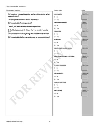 CAPA-Omnibus Child Version 5.0.0
Coding rules

Codes

Did you find yourself keeping a sharp lookout on what
was going on?

CONFUSION

CHD9X16

Did you get suspicious about anything?

2 = Yes

Did you start to feel important?

UNCONSIOUSNESS

Definitions and questions

0 = No

CHD9X17

0 = No

Or that you were a really powerful person?

CHD9X18

SEIZURES
0 = No
2 = Yes
EUPHORIA
0 = No

O

2 = Yes

N

Did you start to believe any strange or unusual things?

LY

2 = Yes

Or feel that you could do things that you couldn't usually
do?
Did you see or hear anything that wasn't really there?

PSYCHOMOTOR AGITATION

CHD9X06

CHD9X07

0 = No

EW

2 = Yes

PSYCHOMOTOR RETARDATION

CHD9X19

0 = No

2 = Yes

RE

VI

HYPERVIGILANCE
0 = No
2 = Yes
GRANDIOSITY

CHD9X09

0 = No
2 = Yes
HALLUCINATIONS

CHD9X05

0 = No

R

2 = Yes
DELUSIONS
0 = No

FO
Tobacco, Alcohol, and Drugs

CHD9X08

2 = Yes

40

CHD9X10

 