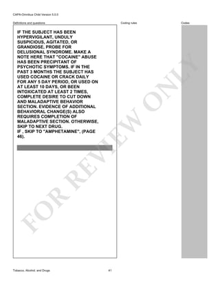CAPA-Omnibus Child Version 5.0.0
Coding rules

Definitions and questions

FO

R

RE

VI

EW

O

N

LY

IF THE SUBJECT HAS BEEN
HYPERVIGILANT, UNDULY
SUSPICIOUS, AGITATED, OR
GRANDIOSE, PROBE FOR
DELUSIONAL SYNDROME. MAKE A
NOTE HERE THAT "COCAINE" ABUSE
HAS BEEN PRECIPITANT OF
PSYCHOTIC SYMPTOMS. IF IN THE
PAST 3 MONTHS THE SUBJECT HAS
USED COCAINE OR CRACK DAILY
FOR ANY 5 DAY PERIOD, OR USED ON
AT LEAST 10 DAYS, OR BEEN
INTOXICATED AT LEAST 2 TIMES,
COMPLETE DESIRE TO CUT DOWN
AND MALADAPTIVE BEHAVIOR
SECTION. EVIDENCE OF ADDITIONAL
BEHAVIORAL CHANGE(S) ALSO
REQUIRES COMPLETION OF
MALADAPTIVE SECTION. OTHERWISE,
SKIP TO NEXT DRUG.
IF , SKIP TO "AMPHETAMINE", (PAGE
46).

Tobacco, Alcohol, and Drugs

Codes

41

 