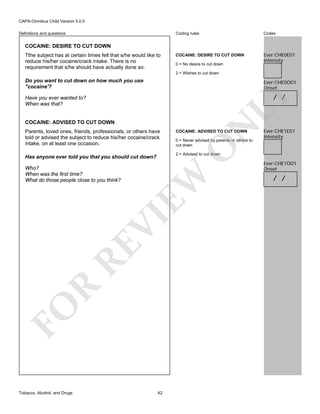 CAPA-Omnibus Child Version 5.0.0
Coding rules

Definitions and questions

Codes

COCAINE: DESIRE TO CUT DOWN

Ever:CHE0E01
Intensity

COCAINE: DESIRE TO CUT DOWN
Tthe subject has at certain times felt that s/he would like to
reduce his/her cocaine/crack intake. There is no
requirement that s/he should have actually done so.

0 = No desire to cut down
2 = Wishes to cut down

Do you want to cut down on how much you use
"cocaine'?

Ever:CHE0O01
Onset

LY

/ /

Have you ever wanted to?
When was that?

EW

VI
RE
R
FO
Tobacco, Alcohol, and Drugs

0 = Never advised by parents or others to
cut down

Ever:CHE1E01
Intensity

2 = Advised to cut down

Has anyone ever told you that you should cut down?
Who?
When was the first time?
What do those people close to you think?

COCAINE: ADVISED TO CUT DOWN

O

Parents, loved ones, friends, professionals, or others have
told or advised the subject to reduce his/her cocaine/crack
intake, on at least one occasion.

N

COCAINE: ADVISED TO CUT DOWN

42

Ever:CHE1O01
Onset

/ /

 