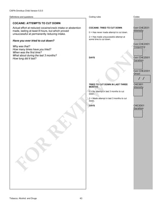 CAPA-Omnibus Child Version 5.0.0
Coding rules

Definitions and questions

Codes

COCAINE: TRIED TO CUT DOWN

Ever:CHE2E01
Intensity

COCAINE: ATTEMPTS TO CUT DOWN
Actual effort at reduced cocaine/crack intake or abstention
made, lasting at least 8 hours, but which proved
unsuccessful at permanently reducing intake.

0 = Has never made attempt to cut down.
2 = Has made unsuccessful attempt at
some time to cut down.

Have you ever tried to cut down?

Ever:CHE2D01
Duration

O

N

DAYS

LY

Ever:CHE2V01
Frequency

Why was that?
How many times have you tried?
When was the first time?
What about during the last 3 months?
How long did it last?

EW

TRIED TO CUT DOWN IN LAST THREE
MONTHS

Ever:CHE2O01
Onset

/ /
CHE3I01
Intensity

0 = No attempt in last 3 months to cut
down.
2 = Made attempt in last 3 months to cut
down.

FO

R

RE

VI

DAYS

Tobacco, Alcohol, and Drugs

43

CHE3D01
Duration

 
