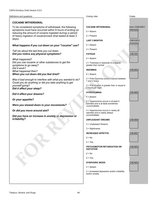 CAPA-Omnibus Child Version 5.0.0
Coding rules

Codes

To be considered symptoms of withdrawal, the following
symptoms must have occurred within 8 hours of ending (or
reducing the amount of cocaine ingested during) a period
of heavy ingestion of cocaine/crack (that lasted at least 3
days).

COCAINE WITHDRAWAL

Ever:CHE4X01
Intensity

What happens if you cut down on your "cocaine" use?

0 = Absent

Definitions and questions

COCAINE WITHDRAWAL

0 = Absent
2 = Present

LY

2 = Present

Tell me about the last time you cut down.
Did you notice any physical symptoms?

CHE4X02
Intensity

LAST 3 MONTHS

CHE4I01

FATIGUE
0 = Absent

Was it bad enough to interfere with what you wanted to do?
Could you do anything or did you take anything to get
yourself going?
Did it affect your sleep?

2 = If the insomnia covers a period between
1 and 2 hours.

2 = Tiredness or lassitude to a degree
greater than normal

CHE4I02

O

INSOMNIA
0 = Absent

3 = If its duration is greater than or equal to
2 hours per night.

EW

Did it affect your dreams?

N

What happened?
Did you use cocaine or other substances to get the
symptoms to go away?
Did it work?
What happened then?
When you cut down did you feel tired?

HYPERSOMNIA

CHE4I05

0 = Absent

Or your appetite?

Or did you move around alot?

VI

Were you slowed down in your movements?

RE

Did you have an increase in anxiety or depression or
irritability?

2 = Hypersomnia occurs in at least 2
activities and is at least sometimes
uncontrollable.
3 = Hypersomnia occurs in nearly all
activities and is nearly always
uncontrollable.
UNPLEASANT DREAMS

CHE4I06

2 = Unpleasant Dreams
3 = Nightmares
INCREASED APPETITE

CHE4I07

R

0 = No
2 = Yes

FO

PSYCHOMOTOR RETARDATION OR
AGITATION
0 = No
2 = Yes
DYSPHORIC MOOD
0 = Absent
2 = Increased depression and/or irritability
and/or anxiety

Tobacco, Alcohol, and Drugs

CHE4I03

44

CHE4I04

 