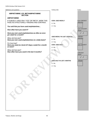 CAPA-Omnibus Child Version 5.0.0
Coding rules

Codes

IF SUBJECT USED ONLY "ICE" OR "METH", MARK THIS
PAGE AS STRUCTURALLY MISSING AND CONTINUE.

EVER: USED WEEKLY

Ever:CHE5E01
Intensity

You said that you have used amphetamines...

2 = Yes

Definitions and questions

AMPHETAMINE, ICE, METHAMPHETAMINE
SECTION
AMPHETAMINE

LY

0 = No

Ever:CHE5O01
Onset

How often have you used it?

/ /

Have you ever used amphetamines as often as once
per week for a month?
0 = No

When did that start?
How often have you used in the last 3 months?

O

2 = Yes

For how long?
Have you used at a level of 5 days a week for a month
or more?

N

USED WEEKLY IN LAST 3 MONTHS

When did that start?
Have you ever used amphetamines on a daily basis?

EVER: USED DAILY

Ever:CHE6E01

0 = No

EW

2 = Yes

FO

R

RE

VI

USED DAILY IN LAST 3 MONTHS

Tobacco, Alcohol, and Drugs

CHE5I01
Intensity

46

0 = No

2 = Yes

CHE6O01
Onset

/ /
CHE6I01

 