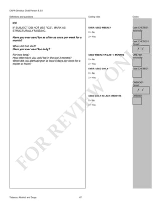 CAPA-Omnibus Child Version 5.0.0
Coding rules

Codes

IF SUBJECT DID NOT USE "ICE", MARK AS
STRUCTURALLY MISSING.

EVER: USED WEEKLY

Ever:CHE7E01
Intensity

Have you ever used Ice as often as once per week for a
month?

2 = Yes

Definitions and questions

ICE

0 = No

Ever:CHE7O01
Onset

When did that start?
Have you ever used Ice daily?

USED WEEKLY IN LAST 3 MONTHS
0 = No
2 = Yes

N

For how long?
How often have you used Ice in the last 3 months?
When did you start using on at least 5 days per week for a
month or more?

LY

/ /

EVER: USED DAILY

O

0 = No

CHE7I01
Intensity

Ever:CHE8E01

EW

2 = Yes

USED DAILY IN LAST 3 MONTHS
0 = No

FO

R

RE

VI

2 = Yes

Tobacco, Alcohol, and Drugs

47

CHE8O01
Onset

/ /
CHE8I01

 