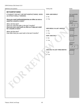 CAPA-Omnibus Child Version 5.0.0
Coding rules

Codes

IF SUBJECT DID NOT USE METHAMPHETAMINE, MARK
AS STRUCTURALLY MISSING.

EVER: USED WEEKLY

Ever:ywn0200
Intensity

Have you used methamphetamines as often as once a
week for a month or more?

2 = Yes

Definitions and questions

METHAMPHETAMINE

Ever:ywn0201
Onset

/ /

LY

When did that start?
Have you used that often in the last 3 months?
Have you ever used meth as often as 5 days per week
for a month or more?

0 = No

USED WEEKLY IN LAST 3 MONTHS

2 = Yes

N

0 = No

When did that start?
How often have you used meth in the last 3 months?

EVER: USED DAILY

O

0 = No

ywn0202
Intensity

Ever:ywn0331

EW

2 = Yes

USED DAILY IN LAST THREE MONTHS
0 = No

FO

R

RE

VI

2 = Yes

Tobacco, Alcohol, and Drugs

48

ywn0301
Onset

/ /
ywn0302

 