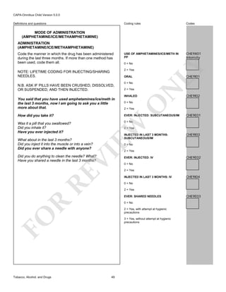 CAPA-Omnibus Child Version 5.0.0
Coding rules

Definitions and questions

Codes

USE OF AMPHETAMINES/ICE/METH IN
PP

CHE9X01
Intensity

MODE OF ADMINISTRATION
(AMPHETAMINE/ICE/METHAMPHETAMINE)
ADMINISTRATION
(AMPHETAMINE/ICE/METHAMPHETAMINE)

0 = No

LY

Code the manner in which the drug has been administered
during the last three months. If more than one method has
been used, code them all.

2 = Yes

NOTE: LIFETIME CODING FOR INJECTING/SHARING
NEEDLES.

CHE9I01

ORAL
0 = No
2 = Yes
INHALED

N

N.B. ASK IF PILLS HAVE BEEN CRUSHED, DISSOLVED,
OR SUSPENDED, AND THEN INJECTED.

0 = No

How did you take it?

EVER: INJECTED: SUBCUTANEOUS/IM

Was it a pill that you swallowed?
Did you inhale it?
Have you ever injected it?

CHE9I02

0 = No

EW

2 = Yes

CHE9E01

2 = Yes

INJECTED IN LAST 3 MONTHS:
SUBCUTANEOUS/IM

CHE9I03

0 = No

VI

What about in the last 3 months?
Did you inject it into the muscle or into a vein?
Did you ever share a needle with anyone?

RE

Did you do anything to clean the needle? What?
Have you shared a needle in the last 3 months?

2 = Yes

EVER: INJECTED: IV

CHE9E02

0 = No
2 = Yes
INJECTED IN LAST 3 MONTHS: IV

CHE9I04

0 = No
2 = Yes

R

EVER: SHARED NEEDLES
0 = No
2 = Yes, with attempt at hygienic
precautions

FO
Tobacco, Alcohol, and Drugs

O

You said that you have used amphetamines/ice/meth in
the last 3 months, now I am going to ask you a little
more about that.

3 = Yes, without attempt at hygienic
precautions

49

CHE9E03

 