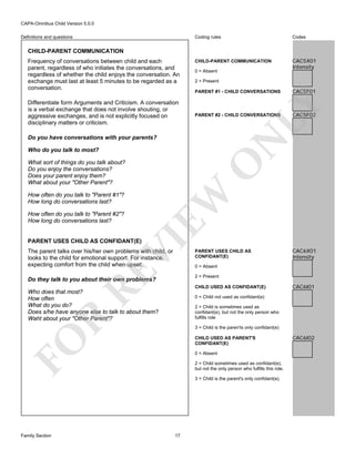 CAPA-Omnibus Child Version 5.0.0
Coding rules

Definitions and questions

Codes

CHILD-PARENT COMMUNICATION

CAC5X01
Intensity

CHILD-PARENT COMMUNICATION

Differentiate form Arguments and Criticism. A conversation
is a verbal exchange that does not involve shouting, or
aggressive exchanges, and is not explicitly focused on
disciplinary matters or criticism.

0 = Absent
2 = Present
PARENT #1 - CHILD CONVERSATIONS

PARENT #2 - CHILD CONVERSATIONS

Who do you talk to most?

EW

VI

PARENT USES CHILD AS CONFIDANT(E)

O

What sort of things do you talk about?
Do you enjoy the conversations?
Does your parent enjoy them?
What about your "Other Parent"?

How often do you talk to "Parent #2"?
How long do conversations last?

RE

The parent talks over his/her own problems with child, or
looks to the child for emotional support. For instance,
expecting comfort from the child when upset.

PARENT USES CHILD AS
CONFIDANT(E)

CAC6X01
Intensity

0 = Absent
2 = Present

Do they talk to you about their own problems?

CHILD USED AS CONFIDANT(E)

Who does that most?
How often
What do you do?
Does s/he have anyone else to talk to about them?
Waht about your "Other Parent"?

CAC6I01

0 = Child not used as confidant(e)

R

2 = Child is sometimes used as
confidant(e), but not the only person who
fulfills role
3 = Child is the paren'ts only confidant(e)
CHILD USED AS PARENT'S
CONFIDANT(E)

FO
Family Section

CAC5F02

N

Do you have conversations with your parents?

How often do you talk to "Parent #1"?
How long do conversations last?

CAC5F01

LY

Frequency of conversations between child and each
parent, regardless of who initiates the conversations, and
regardless of whether the child enjoys the conversation. An
exchange must last at least 5 minutes to be regarded as a
conversation.

0 = Absent
2 = Child sometimes used as confidant(e),
but not the only person who fulfills this role.
3 = Child is the parent's only confidant(e).

17

CAC6I02

 