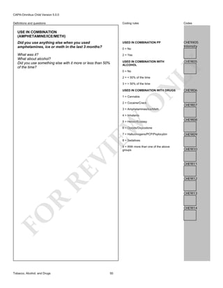 CAPA-Omnibus Child Version 5.0.0
Coding rules

Codes

Did you use anything else when you used
amphetamines, ice or meth in the last 3 months?

USED IN COMBINATION PP

CHE9X05
Intensity

What was it?
What about alcohol?
Did you use something else with it more or less than 50%
of the time?

2 = Yes

Definitions and questions

USE IN COMBINATION
(AMPHETAMINE/ICE/METH)

0 = No

0 = No
2 = < 50% of the time

N

3 = > 50% of the time

USED IN COMBINATION WITH DRUGS

O

1 = Cannabis

CHE9I05

LY

USED IN COMBINATION WITH
ALCOHOL

2 = Cocaine/Crack

CHE9I06

CHE9I07

3 = Amphetamines/Ice/Meth
4 = Inhalants

EW

5 = Heroin/Ecstasy

CHE9I08

6 = Opiods/Oxycodone
7 = Hallucinogens/PCP/Psylocybin

CHE9I09

RE

VI

8 = Sedatives

CHE9I10

CHE9I11

CHE9I12

R

CHE9I13

CHE9I14

FO
Tobacco, Alcohol, and Drugs

9 = With more than one of the above
groups

50

 