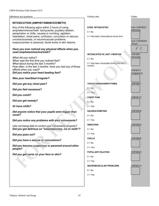 CAPA-Omnibus Child Version 5.0.0
Coding rules

Definitions and questions

Codes

EVER: INTOXICATED

Ever:CHF0E01
Intensity

INTOXICATION (AMPHETAMINE/ICE/METH)
Any of the following signs within 2 hours of using
amphetamine/ice/meth: tachycardia, pupillary dilation,
perspiration or chills, nausea or vomiting, agitation,
retardation, chest pains, confusion, convulsion or seizure,
unconsciousness, or neuromuscular problems,
suspicousness or paranoia, facial sores or skin lesions.

0 = No
2 = Has been intoxicated at some time

Ever:CHF0O01
Onset

LY

/ /

Have you ever noticed any physical effects when you
used amphetamines/ice/meth?

INTOXICATED IN LAST 3 MONTHS

Was your heartbeat irregular?
Did you get any chest pain?

N

0 = No

2 = Has been intoxicated during the last 3
months

O

What did you notice?
When was the first time you noticed that?
What about during the last 3 months?
How often, in the last 3 months, have you had any of those
effects when you used?
Did you notice your heart beating fast?

CHF0I01
Intensity

EW

TACHYCARDIA/ARRHYTHMIA

CHF0F01
Frequency

CHF0X01

0 = No

Did you feel nauseous?

2 = Yes

Did you vomit?

CHEST PAIN

Did you get sweaty?
Or have chills?

CHF0X12

0 = No

VI

2 = Yes

NAUSEA/VOMITING

Did you notice any problems with your movements?

Like not being able to control your movements properly?
Did you get delirious on "amphetamines, ice or meth"?

SWEATING

Did you pass out?

CHF0X05

2 = Yes

2 = Yes

RE

Did anyone notice that your pupils were bigger than
usual?

0 = No

0 = No

CHILLS

R

Did you have a seizure or convulsions?

CHF0X03

CHF0X04

0 = No

Did you become suspicious or paranoid around other
people?

2 = Yes

FO

PUPILLARY DILATION

CHF0X02

Did you get sores on your face or skin?
0 = No
2 = Yes
NEUROMUSCULAR PROBLEMS
0 = No
2 = Yes

Tobacco, Alcohol, and Drugs

51

CHF0X13

 