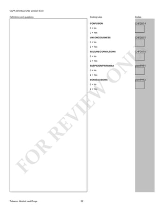 CAPA-Omnibus Child Version 5.0.0
Coding rules

Codes

CONFUSION

Definitions and questions

CHF0X14

0 = No
2 = Yes

CHF0X15

UNCONCIOUSNESS
0 = No

LY

2 = Yes

SEIZURE/CONVULSIONS
0 = No

N

2 = Yes
SUSPICION/PARANOIA
0 = No

O

2 = Yes

SORES/LESIONS
0 = No

FO

R

RE

VI

EW

2 = Yes

Tobacco, Alcohol, and Drugs

52

CHF0X16

ywn9991

ywn9992

 
