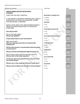 CAPA-Omnibus Child Version 5.0.0
Coding rules

Codes

BEHAVIORAL CHANGES IN PP

Definitions and questions

CHF0I99
Intensity

AMPHETAMINE INDUCED BEHAVIORAL
CHANGES
CODE FOR THE PAST 3 MONTHS.

0 = Absent
2 = Present

CHF0X06

EUPHORIA

MAKE A NOTE HERE THAT AMPHETAMINE/ICE/METH
ABUSE HAS BEEN PRECIPITANT OF PSYCHOTIC
SYMPTOMS.

0 = No

How did you feel?

0 = No

Did you feel really happy?
Did you get agitated?

2 = Yes

Or get slowed down in your movements?

LY

IF THE SUBJECT HAS BEEN HYPERVIGILANT, UNDULY
SUSPICIOUS, AGITATED, OR GRANDIOSE, PROBE
FOR DELUSIONAL SYNDROME.

0 = No

2 = Yes

N

PSYCHOMOTOR AGITATION

O

PSYCHOMOTOR RETARDATION

CHF0X07

CHF0X17

2 = Yes

What was that like?
Were you moving around alot or having trouble
keeping still?

EW

HYPERVIGILANCE

CHF0X08

0 = No

Did you feel nervous or worried about what was going
on around you?
Did you feel that something bad might be going on?

2 = Yes

GRANDIOSITY

CHF0X09

0 = No

2 = Yes

Or that you were more powerful than usual and could
do unusual things?

0 = No

RE

VI

Did you keep a sharp lookout for what was going on?
Did you start to feel really important?

HALLUCINATIONS

2 = Yes

Did you see or hear anything that wasn't really there?

DELUSIONS

Did you start to believe any strange or unusual things?

0 = No

R

2 = Yes

FO
Tobacco, Alcohol, and Drugs

53

CHF0X10

CHF0X11

 