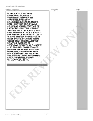 CAPA-Omnibus Child Version 5.0.0
Coding rules

Definitions and questions

FO

R

RE

VI

EW

O

N

LY

IF THE SUBJECT HAS BEEN
HYPERVIGILANT, UNDULY
SUSPICIOUS, AGITATED, OR
GRANDIOSE, PROBE FOR
DELUSIONAL SYNDROME. MAKE A
NOTE HERE THAT AMPHETAMINE
ABUSE HAS BEEN PRECIPITANT OF
PSYCHOTIC SYMPTOMS. IF DURING
THE LAST 3 MONTHS SUBJECT HAS
USED SUBSTANCE DAILY FOR ANY 5
DAY PERIOD, OR HAS USED AT LEAST
10 DAYS, OR BEEN INTOXICATED AT
LEAST 2 TIMES, COMPLETE DESIRE
TO CUT DOWN AND MALADAPTIVE
BEHAVIOR. EVIDENCE OF
ADDITIONAL BEHAVIORAL CHANGE(S)
ALSO REQUIRES COMPLETION OF
MALADAPTIVE BEHAVIOR SECTION.
OTHERWISE, SKIP TO NEXT DRUG.
IF IF DURING THE LAST 3 MONTHS
SUBJECT HAS USED AMPHETAMINE
DAILY...OTHERWISE, SKIP TO
"INHALANT", (PAGE 59).

Tobacco, Alcohol, and Drugs

Codes

54

 