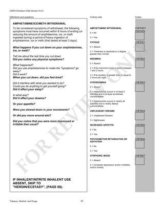 CAPA-Omnibus Child Version 5.0.0
Coding rules

Codes

To be considered symptoms of withdrawal, the following
symptoms must have occurred within 8 hours of ending (or
reducing the amount of amphetamine, ice, or meth
ingested during) a period of heavy ingestion of
amphetamine, ice or meth (that lasted at least 3 days).

AMPHETAMINE WITHDRAWAL

CHF5X01
Intensity

What happens if you cut down on your amphetamines,
ice, or meth?

0 = Absent

Definitions and questions

AMPHETAMINE/ICE/METH WITHDRAWAL

2 = Tiredness or lassitude to a degree
greater than normal

CHF5I02

N

0 = Absent

2 = If the insomnia covers a period between
1 and 2 hours.

O

3 = If its duration is greater than or equal to
2 hours per night.
HYPERSOMNIA

CHF5I03

0 = Absent

EW

In what way?
Did it affect your dreams?

CHF5I01

FATIGUE

INSOMNIA

What happened?
Did you use amphetamines to make the "symptoms" go
away?
Did it work?
When you cut down, did you feel tired?
Did it interfere with what you wanted to do?
Could you do anything to get yourself going?
Did it affect your sleep?

2 = Yes

LY

Tell me about the last time you cut down.
Did you notice any physical symptoms?

0 = No

2 = Hypersomnia occurs in at least 2
activities and is at least sometimes
uncontrollable.
3 = Hypersomnia occurs in nearly all
activities and is nearly always
uncontrollable.

Or your appetite?

UNPLEASANT DREAMS

Or did you move around alot?

2 = Unpleasant Dreams

VI

Were you slowed down in your movements?

RE

Did you notice that you were more depressed or
irritable than usual?

3 = Nightmares
INCREASED APPETITE

CHF5I05

0 = No
2 = Yes
PSYCHOMOTOR RETARDATION OR
AGITATION

CHF5I06

R

0 = No
2 = Yes

FO

DYSPHORIC MOOD
0 = Absent
2 = Increased depression and/or irritability
and/or anxiety

IF INHALENT/NITRITE INHALENT USE
ABSENT, SKIP TO
"HEROIN/ECSTASY", (PAGE 69).

Tobacco, Alcohol, and Drugs

CHF5I04

57

CHF5I07

 