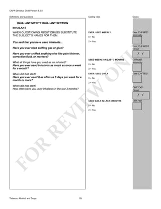 CAPA-Omnibus Child Version 5.0.0
Coding rules

Codes

WHEN QUESTIONING ABOUT DRUGS SUBSTITUTE
THE SUBJECT'S NAMES FOR THEM.

EVER: USED WEEKLY

Ever:CHF6E01
Intensity

You said that you have used inhalants...

2 = Yes

Definitions and questions

INHALANT/NITRITE INHALANT SECTION
INHALANT

0 = No

Ever:CHF6O01
Onset

LY

Have you ever tried sniffing gas or glue?

/ /

Have you ever sniffed anything else like paint thinner,
correction fluid, or markers?

2 = Yes

EVER: USED DAILY

O

When did that start?
Have you ever used it as often as 5 days per week for a
month or more?

0 = No

N

USED WEEKLY IN LAST 3 MONTHS

What all things have you used as an inhalant?
Have you ever used inhalants as much as once a week
for a month?

CHF6I01
Intensity

Ever:CHF7E01

0 = No

2 = Yes

EW

When did that start?
How often have you used inhalants in the last 3 months?

USED DAILY IN LAST 3 MONTHS

FO

R

RE

VI

0 = No

Tobacco, Alcohol, and Drugs

59

2 = Yes

CHF7O01
Onset

/ /
CHF7I01

 