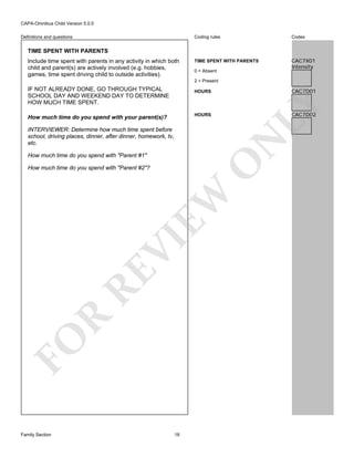 CAPA-Omnibus Child Version 5.0.0
Coding rules

Definitions and questions

Codes

TIME SPENT WITH PARENTS

CAC7X01
Intensity

TIME SPENT WITH PARENTS
Include time spent with parents in any activity in which both
child and parent(s) are actively involved (e.g. hobbies,
games, time spent driving child to outside activities).

0 = Absent
2 = Present

IF NOT ALREADY DONE, GO THROUGH TYPICAL
SCHOOL DAY AND WEEKEND DAY TO DETERMINE
HOW MUCH TIME SPENT.

CAC7D02

N

INTERVIEWER: Determine how much time spent before
school, driving places, dinner, after dinner, homework, tv,
etc.

LY

HOURS

How much time do you spend with your parent(s)?

O

How much time do you spend with "Parent #1"

FO

R

RE

VI

EW

How much time do you spend with "Parent #2"?

Family Section

CAC7D01

HOURS

18

 