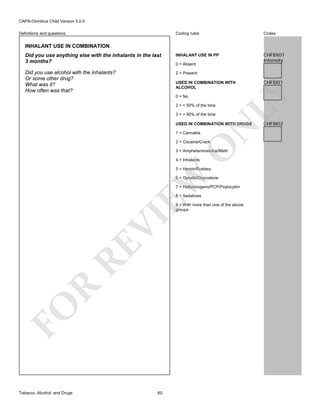 CAPA-Omnibus Child Version 5.0.0
Coding rules

Codes

Did you use anything else with the inhalants in the last
3 months?

INHALANT USE IN PP

CHF8X01
Intensity

Did you use alcohol with the inhalants?
Or some other drug?
What was it?
How often was that?

2 = Present

Definitions and questions

INHALANT USE IN COMBINATION

0 = Absent

0 = No
2 = < 50% of the time
3 = > 50% of the time

N

USED IN COMBINATION WITH DRUGS
1 = Cannabis

O

2 = Cocaine/Crack

3 = Amphetamines/Ice/Meth
4 = Inhalants

EW

5 = Heroin/Ecstasy

6 = Opiods/Oxycodone
7 = Hallucinogens/PCP/Psylocybin
8 = Sedatives

FO

R

RE

VI

9 = With more than one of the above
groups

Tobacco, Alcohol, and Drugs

60

CHF8I01

LY

USED IN COMBINATION WITH
ALCOHOL

CHF8I02

 