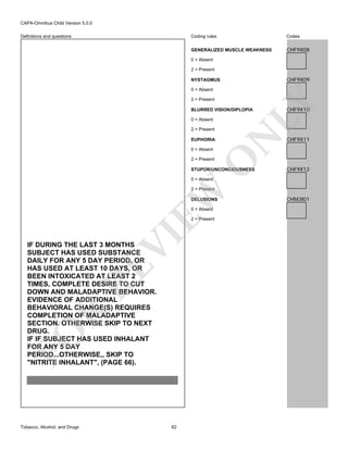 CAPA-Omnibus Child Version 5.0.0
Coding rules

Codes

GENERALIZED MUSCLE WEAKNESS

Definitions and questions

CHF9X08

0 = Absent
2 = Present

CHF9X09

NYSTAGMUS

2 = Present

LY

0 = Absent

0 = Absent
2 = Present
EUPHORIA
0 = Absent

O

2 = Present

N

BLURRED VISION/DIPLOPIA

STUPOR/UNCONCIOUSNESS

CHF9X10

CHF9X11

CHF9X12

0 = Absent

EW

2 = Present
DELUSIONS
0 = Absent

VI

2 = Present

FO

R

RE

IF DURING THE LAST 3 MONTHS
SUBJECT HAS USED SUBSTANCE
DAILY FOR ANY 5 DAY PERIOD, OR
HAS USED AT LEAST 10 DAYS, OR
BEEN INTOXICATED AT LEAST 2
TIMES, COMPLETE DESIRE TO CUT
DOWN AND MALADAPTIVE BEHAVIOR.
EVIDENCE OF ADDITIONAL
BEHAVIORAL CHANGE(S) REQUIRES
COMPLETION OF MALADAPTIVE
SECTION. OTHERWISE SKIP TO NEXT
DRUG.
IF IF SUBJECT HAS USED INHALANT
FOR ANY 5 DAY
PERIOD...OTHERWISE,, SKIP TO
"NITRITE INHALANT", (PAGE 66).

Tobacco, Alcohol, and Drugs

62

CHM3I01

 