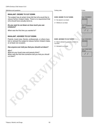 CAPA-Omnibus Child Version 5.0.0
Coding rules

Definitions and questions

Codes

EVER: DESIRE TO CUT DOWN

Ever:CGH0E01
Intensity

INHALANT: DESIRE TO CUT DOWN
The subject has at certain times felt that s/he would like to
reduce his/her inhalant intake. There is no requirement that
s/he should have actually done so.

0 = No desire to cut down
2 = Wishes to cut down

Do you want to cut down on how much you use
inhalants?

Ever:CHG0O01
Onset

LY

/ /

When was the first time you wanted to?

INHALANT: ADVISED TO CUT DOWN

N

EVER: ADVISED TO CUT DOWN

0 = Never advised by parents or others to
cut down

O

Parents, loved ones, friends, professionals, or others have
told or advised the subject to reduce his/her inhalant intake,
on at least one occasion.

2 = Advised to cut down

Has anyone ever told you that you should cut down?

FO

R

RE

VI

EW

Who?
What do your loved ones and parents think?
When was the first time someone told you that you should
cut down?

Tobacco, Alcohol, and Drugs

Ever:CHG1E01
Intensity

63

Ever:CHG1O01
Onset

/ /

 