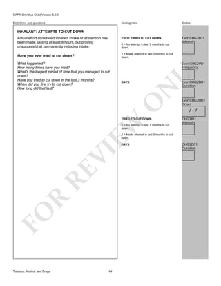 CAPA-Omnibus Child Version 5.0.0
Coding rules

Codes

EVER: TRIED TO CUT DOWN

Definitions and questions

Ever:CHG2E01
Intensity

INHALANT: ATTEMPTS TO CUT DOWN
Actual effort at reduced inhalant intake or abstention has
been made, lasting at least 8 hours, but proving
unsuccessful at permanently reducing intake.

0 = No attempt in last 3 months to cut
down.
2 = Made attempt in last 3 months to cut
down.

LY

Ever:CHG2V01
Frequency

DAYS

O

What happened?
How many times have you tried?
What's the longest period of time that you managed to cut
down?
Have you tried to cut down in the last 3 months?
When did you first try to cut down?
How long did that last?

N

Have you ever tried to cut down?

EW

TRIED TO CUT DOWN
0 = No attempt in last 3 months to cut
down.

Ever:CHG2D01
Duration

Ever:CHG2O01
Onset

/ /
CHG3I01
Intensity

2 = Made attempt in last 3 months to cut
down.

FO

R

RE

VI

DAYS

Tobacco, Alcohol, and Drugs

64

CHG3D01
Duration

 