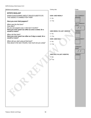 CAPA-Omnibus Child Version 5.0.0
Coding rules

Codes

WHEN QUESTIONING ABOUT DRUGS SUBSTITUTE
THE SUBJECT'S NAMES FOR THEM

EVER: USED WEEKLY

Ever:CHM5E01
Intensity

Have you ever tried poppers?

2 = Yes

Definitions and questions

NITRITE INHALANT

0 = No

Ever:CHM5O01
Onset

When was the first time?
How often?
Do you use poppers now, in the last 3 months?
Have you ever used it as often as once a week, for a
month or more?

LY

/ /

USED WEEKLY IN LAST 3 MONTHS

N

2 = Yes

EVER: USED DAILY
0 = No

USED DAILY IN LAST 3 MONTHS
0 = No

FO

R

RE

VI

2 = Yes

Tobacco, Alcohol, and Drugs

66

Ever:CHM6E01

2 = Yes

EW

When did you start using at that level?
How about in the last 3 months, how much are you using?

0 = No

O

When did that start?
Have you ever used it as often as 5 days a week, for a
month or more?

CHM5I01
Intensity

CHM6O01
Onset

/ /
CHM6I01

 
