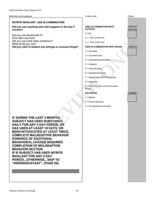 CAPA-Omnibus Child Version 5.0.0
Coding rules

Codes

USED IN COMBINATION WITH
ALCOHOL

Definitions and questions

CHM7I01
Intensity

NITRITE INHALANT: USE IN COMBINATION

Did you use alcohol with it?
How often was that?
Did you use some other substance?
What all did you use?
Did you start to believe any strange or unusual things?

0 = No
2 = < 50% of the time
3 = > 50% of the time
USED IN COMBINATION WITH DRUGS
1 = Cannabis
2 = Cocaine/Crack

CHM7I02

LY

Did you use anything else with poppers in the last 3
months?

4 = Inhalants

N

3 = Amphetamines/Ice/Meth

O

5 = Heroin/Ecstasy

6 = Opiods/Oxycodone

7 = Hallucinogens/PCP/Psylocybin

EW

8 = Sedatives

9 = With more than one of the above
groups
DELUSIONS
0 = Absent

VI

2 = Partial delusions.

FO

R

RE

IF DURING THE LAST 3 MONTHS
SUBJECT HAS USED SUBSTANCE
DAILY FOR ANY 5 DAY PERIOD, OR
HAS USED AT LEAST 10 DAYS, OR
BEEN INTOXICATED AT LEAST TWICE,
COMPLETE MALADAPTIVE BEHAVIOR.
EVIDENCE OF ADDITIONAL
BEHAVIORAL CHANGE REQUIRES
COMPLETION OF MALADAPTIVE
BEHAVIOR SECTION.
IF IF SUBJECT HAS USED NITRITE
INHALANT FOR ANY 5 DAY
PERIOD...OTHERWISE,, SKIP TO
"HEROIN/ECSTASY", (PAGE 69).

Tobacco, Alcohol, and Drugs

67

3 = Full delusional conviction.

CHM8I01

 