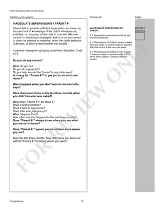 CAPA-Omnibus Child Version 5.0.0
Coding rules

Definitions and questions

Codes

INADEQUATE SUPERVISION BY
PARENT

PAC8I01
Intensity

INADEQUATE SUPERVISION BY PARENT #1

If parents have given up trying to maintain discipline, Code
as 3.

2 = Whereabouts of child not known at least
once per week; or parent unable to exercise
effective control at leat once per week.
3 = Whereabouts of child unknown at least
5 times per week; or parent usually (>50%
of the time) unable to exercise effective
control.

N

Do you do any chores?

0 = Appropriate supervision/control for age
and circumstances.

LY

Parent fails to provide sufficient supervision. as shown by
frequent lack of knowledge of the child's whereabouts,
activities, or company; and/or fails to maintain effective
control/ or discilpinary strategies; and/or is not concerned,
or does not attempt to interveve, when the chid's behavior
is deviant, or likely to lead him/her into trouble.

O

What do you do?
Do you do a good job?
Do you help around the "house" in any other way?
Is it easy for "Parent #1" to get you to do what s/he
wants?

EW

What happens when you don't want to do what s/he
says?
Have there been times in the last three months when
you didn't do what was asked?

RE

VI

What does "Parent #1" do about it?
Does it bother him/her?
Does it lead to arguments?
Does s/he ever just give up?
What happens then?
How often had that heppend in the last three months?
Does "Parent #1" always know where you are when
you are not at home?

Does "Parent #1" expect you to let them know where
you are?

FO

R

Over the last three months, how often have you been out
without "Parent #1" knowing where you were?

Family Section

19

 